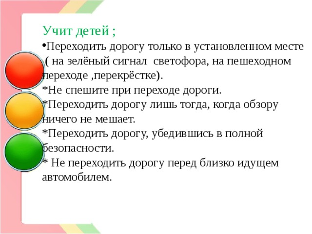 Учит детей ; Переходить дорогу только в установленном месте  ( на зелёный сигнал светофора, на пешеходном переходе ,перекрёстке). *Не спешите при переходе дороги. *Переходить дорогу лишь тогда, когда обзору ничего не мешает. *Переходить дорогу, убедившись в полной безопасности. * Не переходить дорогу перед близко идущем автомобилем.