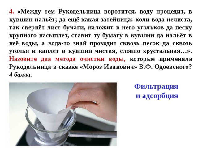 4. «Между тем Рукодельница воротится, воду процедит, в кувшин нальёт; да ещё какая затейница: коли вода нечиста, так свернёт лист бумаги, наложит в него угольков да песку крупного насыплет, ставит ту бумагу в кувшин да нальёт в неё воды, а вода-то знай проходит сквозь песок да сквозь уголья и каплет в кувшин чистая, словно хрустальная…». Назовите два метода очистки воды, которые применяла Рукодельница в сказке «Мороз Иванович» В.Ф. Одоевского? 4 балла. Фильтрация  и адсорбция