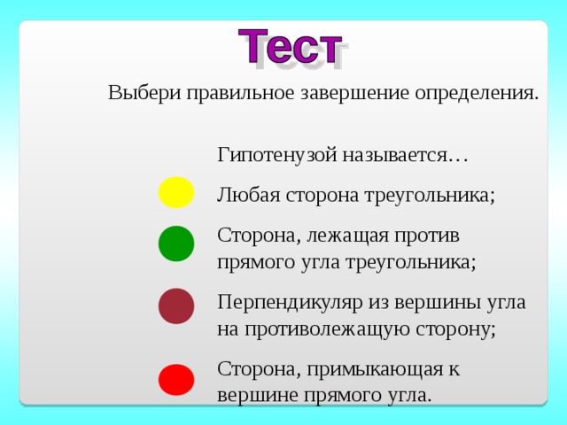 Выбери правильное завершение определения. Гипотенузой называется… Любая сторона треугольника; Сторона, лежащая против прямого угла треугольника; Перпендикуляр из вершины угла на противолежащую сторону; Сторона, примыкающая к вершине прямого угла.