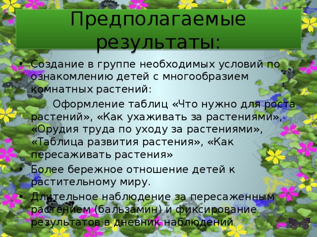 Предполагаемые результаты: Создание в группе необходимых условий по ознакомлению детей с многообразием комнатных растений: Создание в группе необходимых условий по ознакомлению детей с многообразием комнатных растений: Создание в группе необходимых условий по ознакомлению детей с многообразием комнатных растений: Создание в группе необходимых условий по ознакомлению детей с многообразием комнатных растений: Создание в группе необходимых условий по ознакомлению детей с многообразием комнатных растений: Создание в группе необходимых условий по ознакомлению детей с многообразием комнатных растений: Создание в группе необходимых условий по ознакомлению детей с многообразием комнатных растений: Создание в группе необходимых условий по ознакомлению детей с многообразием комнатных растений:  Оформление таблиц «Что нужно для роста растений», «Как ухаживать за растениями», «Орудия труда по уходу за растениями», «Таблица развития растения», «Как пересаживать растения»