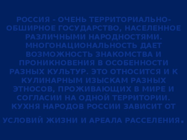 Россия - очень территориально-обширное государство, населенное различными народностями. Многонациональность дает возможность знакомства и проникновения в особенности разных культур. Это относится и к кулинарным изыскам разных этносов, проживающих в мире и согласии на одной территории. Кухня народов России зависит от условий жизни и ареала расселения .