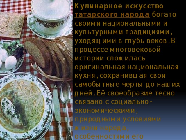 Кулинарное искусство  татарского народа  богато своими национальными и культурными традициями, уходящими в глубь веков. В процессе многовековой истории сложилась оригинальная национальная кухня, сохранившая свои самобытные черты до наших дней. Её своеобразие тесно связано с социально-экономическими, природными условиями жизни народа, особенностями его этнической истории.