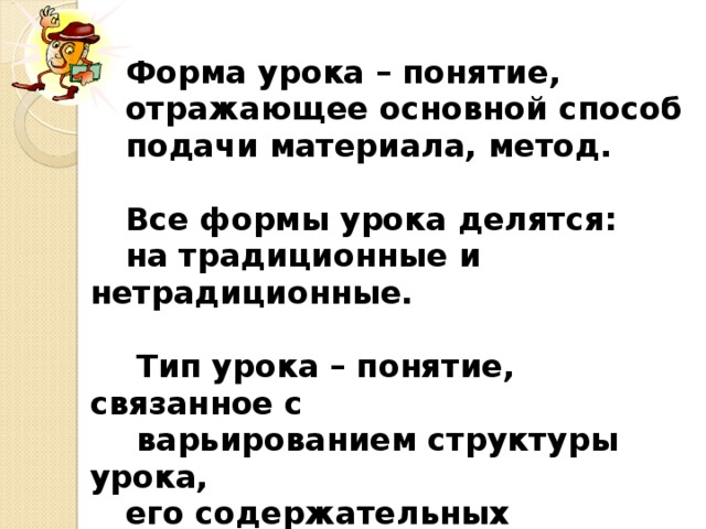 Форма урока – понятие, отражающее основной способ подачи материала, метод.  Все формы урока делятся: на традиционные и нетрадиционные.   Тип урока – понятие, связанное с  варьированием структуры урока, его содержательных элементов.