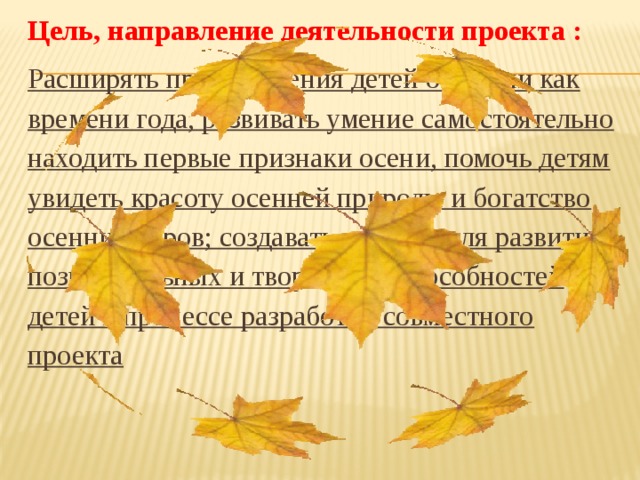 Цель, направление деятельности проекта : Расширять представления детей об осени как времени года, развивать умение самостоятельно находить первые признаки осени, помочь детям увидеть красоту осенней природы и богатство осенних даров; создавать условия для развития познавательных и творческих способностей детей в процессе разработки совместного проекта