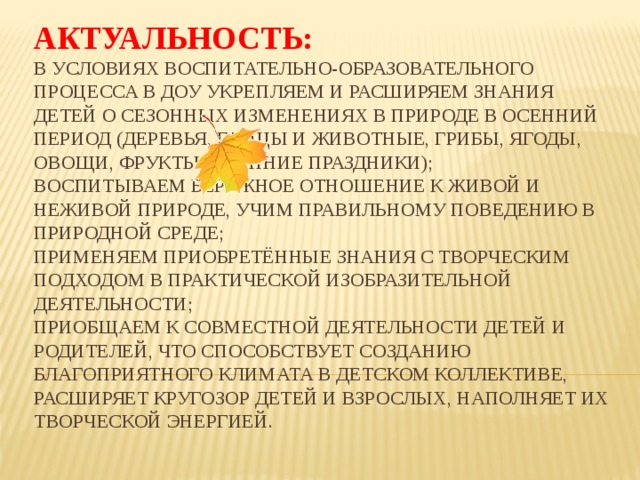 Актуальность:   в условиях воспитательно-образовательного процесса в ДОУ укрепляем и расширяем знания детей о сезонных изменениях в природе в осенний период (деревья, птицы и животные, грибы, ягоды, овощи, фрукты, осенние праздники);  воспитываем бережное отношение к живой и неживой природе, учим правильному поведению в природной среде;  применяем приобретённые знания с творческим подходом в практической изобразительной деятельности;  приобщаем к совместной деятельности детей и родителей, что способствует созданию благоприятного климата в детском коллективе, расширяет кругозор детей и взрослых, наполняет их творческой энергией.