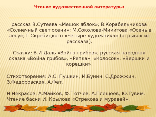 Чтение художественной литературы:   рассказ В.Сутеева «Мешок яблок»; В.Корабельникова «Солнечный свет осени»; М.Соколова-Микитова «Осень в лесу»; Г.Скребицкого «Четыре художника» (отрывок из рассказа).   Сказки: В.И.Даль «Война грибов»; русская народная сказка «Война грибов», «Репка», «Колосок», «Вершки и корешки».  Стихотворения: А.С. Пушкин, И.Бунин, С.Дрожжин, З.Федоровская, А.Фет,   Н.Некрасов, А.Майков, Ф.Тютчев, А.Плещеев, Ю.Тувим. Чтение басни И. Крылова «Стрекоза и муравей».