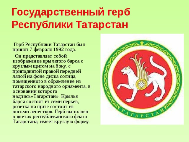 Государственный герб Республики Татарстан  Герб Республики Татарстан был принят 7 февраля 1992 года.  Он представляет собой изображение крылатого барса с круглым щитом на боку, с приподнятой правой передней лапой на фоне диска солнца, помещенного в обрамление из татарского народного орнамента, в основании которого надпись«Татарстан». Крылья барса состоят из семи перьев, розетка на щите состоит из восьми лепестков. Герб выполнен в цветах республиканского флага Татарстана, имеет круглую форму.