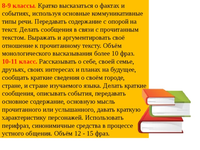 8-9 классы . Кратко высказаться о фактах и событиях, используя основные коммуникативные типы речи. Передавать содержание с опорой на текст. Делать сообщения в связи с прочитанным текстом. Выражать и аргументировать своё отношение к прочитанному тексту. Объём монологического высказывания более 10 фраз. 10-11 класс.  Рассказывать о себе, своей семье, друзьях, своих интересах и планах на будущее, сообщать краткие сведения о своём городе, стране, и стране изучаемого языка. Делать краткие сообщения, описывать события, передавать основное содержание, основную мысль прочитанного или услышанного, давать краткую характеристику персонажей. Использовать перифраз, синонимичные средства в процессе устного общения. Объём 12 - 15 фраз.