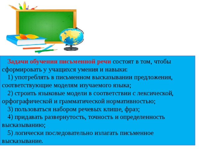 Задачи обучения письменной речи состоят в том, чтобы сформировать у учащихся умения и навыки: 1) употреблять в письменном высказывании предложения, соответствующие моделям изучаемого языка; 2) строить языковые модели в соответствии с лексической, орфографической и грамматической нормативностью; 3) пользоваться набором речевых клише, фраз; 4) придавать развернутость, точность и определенность высказыванию; 5) логически последовательно излагать письменное высказывание.