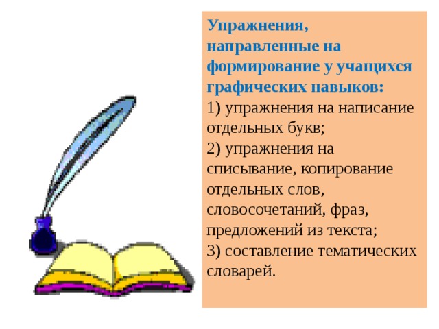 Упражнения, направленные на формирование у учащихся графических навыков:  1) упражнения на написание отдельных букв; 2) упражнения на списывание, копирование отдельных слов, словосочетаний, фраз, предложений из текста;  3) составление тематических словарей.