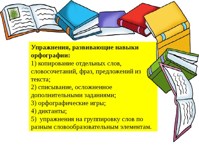 Упражнения, развивающие навыки орфографии:  1) копирование отдельных слов, словосочетаний, фраз, предложений из текста; 2) списывание, осложненное дополнительными заданиями;  3) орфографические игры;  4) диктанты;  5) упражнения на группировку слов по разным словообразовательным элементам.