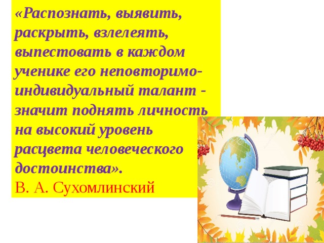 «Распознать, выявить, раскрыть, взлелеять, выпестовать в каждом ученике его неповторимо-индивидуальный талант - значит поднять личность на высокий уровень расцвета человеческого достоинства». В. А. Сухомлинский