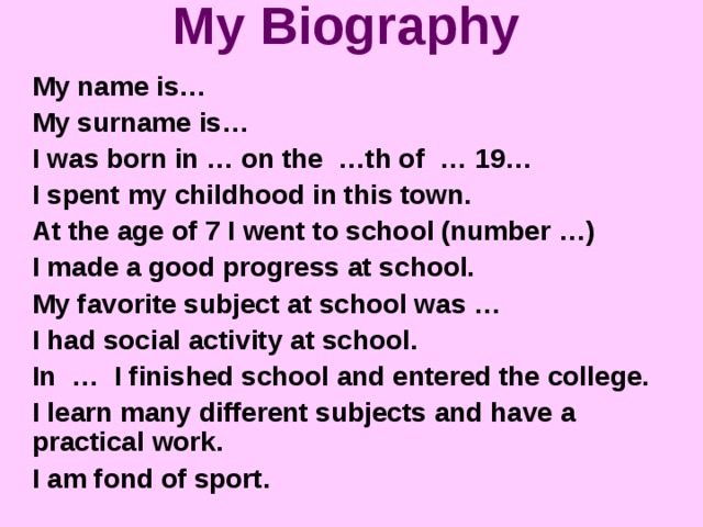 My Biography My name is… My surname is… I was born in … on the …th of … 19… I spent my childhood in this town. At the age of 7 I went to school (number …) I made a good progress at school. My favorite subject at school was … I had social activity at school. In … I finished school and entered the college. I learn many different subjects and have a practical work. I am fond of sport.