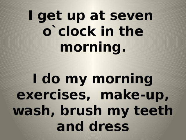 I get up at seven  o`clock in the morning.   I do my morning exercises, make-up, wash, brush my teeth and dress
