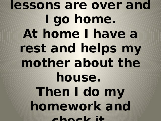 At 2 o`clock our lessons are over and I go home.  At home I have a rest and helps my mother about the house.  Then I do my homework and check it.