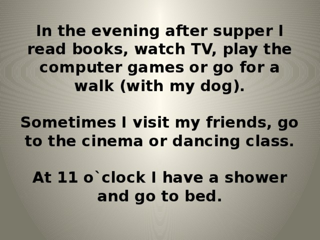 In the evening after supper I read books, watch TV, play the computer games or go for a walk (with my dog).   Sometimes I visit my friends, go to the cinema or dancing class.   At 11 o`clock I have a shower and go to bed.