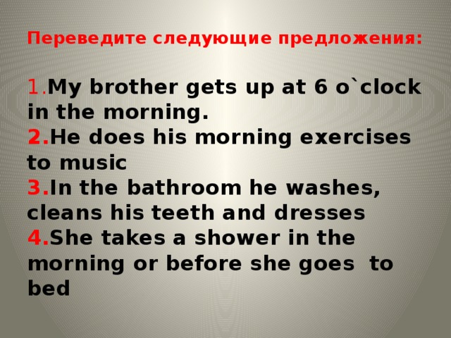 Переведите следующие предложения:   1. My brother gets up at 6 o`clock in the morning.  2. He does his morning exercises to music  3. In the bathroom he washes, cleans his teeth and dresses  4. She takes a shower in the morning or before she goes to bed