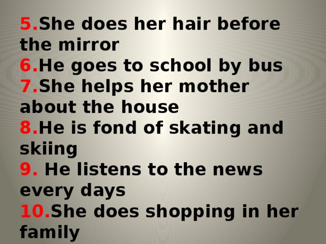 5. She does her hair before the mirror  6. He goes to school by bus  7. She helps her mother about the house  8. He is fond of skating and skiing  9. He listens to the news every days  10. She does shopping in her family