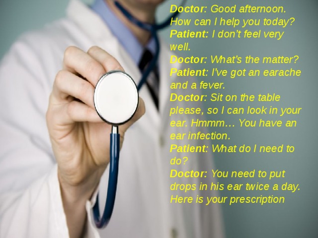 Doctor : Good afternoon.  How can I help you today? Patient: I don’t feel very well. Doctor : What’s the matter? Patient : I’ve got an earache and a fever. Doctor : Sit on the table please, so I can look in your ear. Hmmm… You have an ear infection. Patient : What do I need to do? Doctor: You need to put drops in his ear twice a day.  Here is your prescription