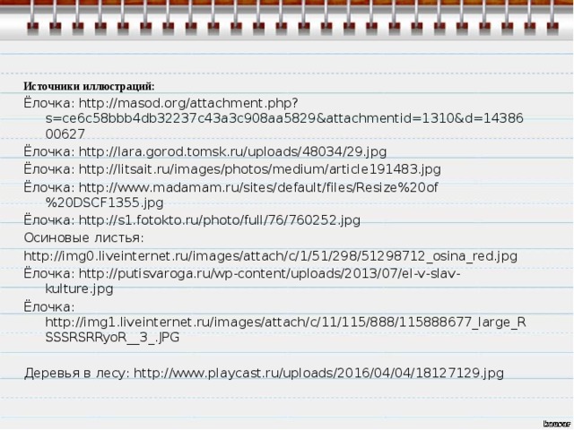 Источники иллюстраций: Ёлочка: http://masod.org/attachment.php?s=ce6c58bbb4db32237c43a3c908aa5829&attachmentid=1310&d=1438600627 Ёлочка: http://lara.gorod.tomsk.ru/uploads/48034/29.jpg Ёлочка: http://litsait.ru/images/photos/medium/article191483.jpg Ёлочка: http://www.madamam.ru/sites/default/files/Resize%20of%20DSCF1355.jpg Ёлочка: http://s1.fotokto.ru/photo/full/76/760252.jpg Осиновые листья: http://img0.liveinternet.ru/images/attach/c/1/51/298/51298712_osina_red.jpg Ёлочка: http://putisvaroga.ru/wp-content/uploads/2013/07/el-v-slav-kulture.jpg Ёлочка: http://img1.liveinternet.ru/images/attach/c/11/115/888/115888677_large_RSSSRSRRyoR__3_.JPG Деревья в лесу: http://www.playcast.ru/uploads/2016/04/04/18127129.jpg