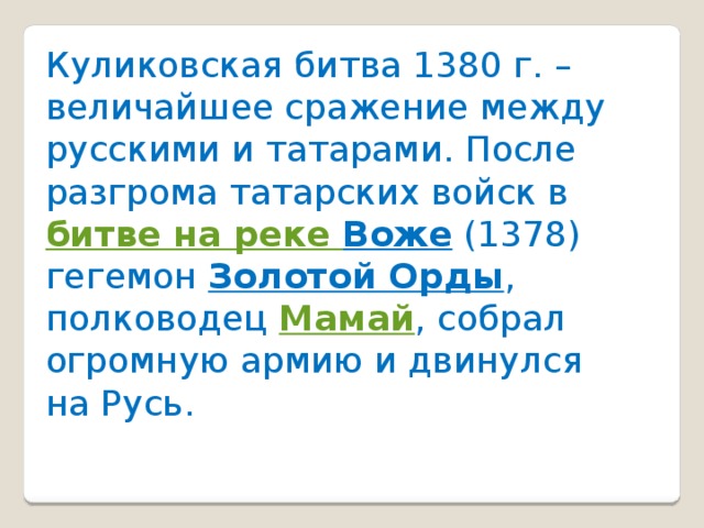 Куликовская битва 1380 г. – величайшее сражение между русскими и татарами. После разгрома татарских войск в  битве на реке Воже  (1378) гегемон  Золотой Орды , полководец  Мамай , собрал огромную армию и двинулся на Русь.