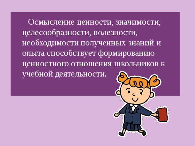 Осмысление ценности, значимости, целесообразности, полезности, необходимости полученных знаний и опыта способствует формированию ценностного отношения школьников к учебной деятельности.