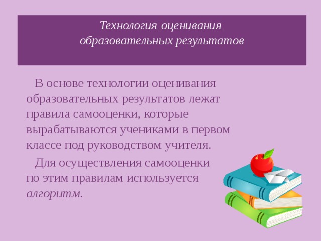 Технология оценивания  образовательных результатов   В основе технологии оценивания образовательных результатов лежат правила самооценки, которые вырабатываются учениками в первом классе под руководством учителя. Для осуществления самооценки  по этим правилам используется алгоритм .