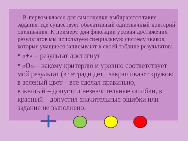 В первом классе для самооценки выбираются такие задания, где существует объективный однозначный критерий оценивания. К примеру, для фиксации уровня достижения результатов мы используем специальную систему знаков, которые учащиеся записывают в своей таблице результатов: