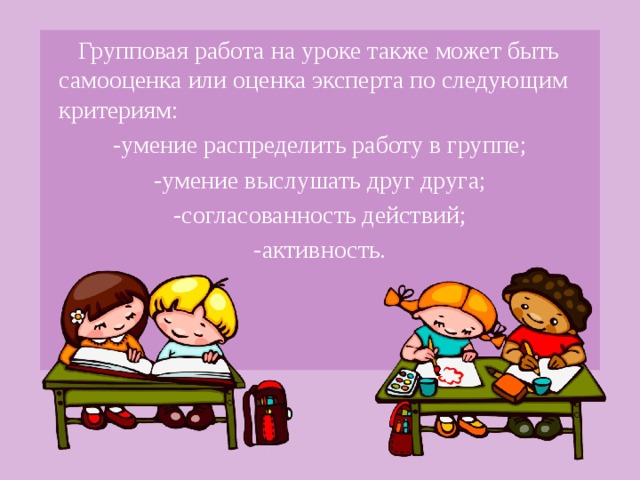 Групповая работа на уроке также может быть самооценка или оценка эксперта по следующим критериям: -умение распределить работу в группе; -умение выслушать друг друга; -согласованность действий; -активность.