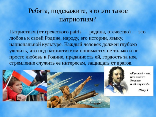 Ребята, подскажите, что это такое патриотизм? Патриотизм (от греческого раtris — родина, отечество) — это лю­бовь к своей Родине, народу, его истории, языку, национальной культуре. Каждый человек должен глубоко уяснить, что под патриотизмом понимается не только и не просто любовь к Родине, преданность ей, гор­дость за нее, стремление служить ее интересам, защищать от врагов.