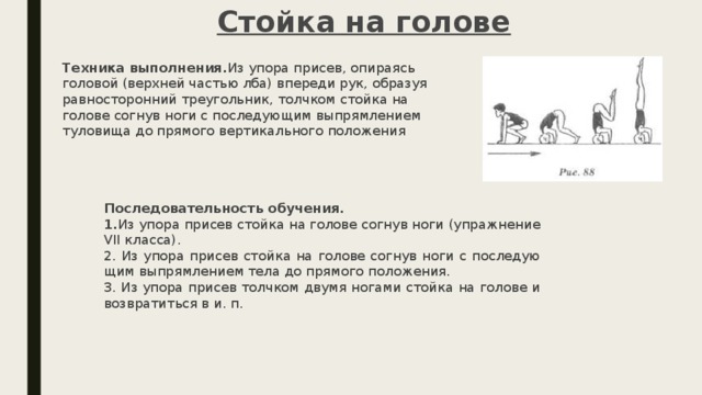 Стойка на голове Техника выполнения. Из упора присев, опираясь головой (верхней частью лба) впереди рук, образуя равносторонний тре­угольник, толчком стойка на голове согнув ноги с последующим выпрямлением туловища до прямого вертикального положения Последовательность обучения. 1. Из упора присев стойка на голове согнув ноги (упражнение VII класса). 2. Из упора присев стойка на голове согнув ноги с последую­щим выпрямлением тела до прямого положения. 3. Из упора присев толчком двумя ногами стойка на голове и возвратиться в и. п.