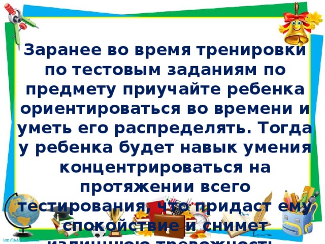 Заранее во время тренировки по тестовым заданиям по предмету приучайте ребенка ориентироваться во времени и уметь его распределять. Тогда у ребенка будет навык умения концентрироваться на протяжении всего тестирования, что придаст ему спокойствие и снимет излишнюю тревожность .