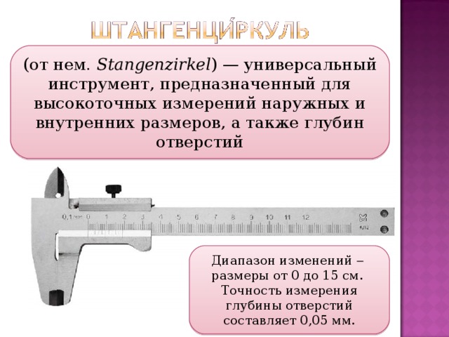 (от нем.  Stangenzirkel ) — универсальный инструмент, предназначенный для высокоточных измерений наружных и внутренних размеров, а также глубин отверстий Диапазон изменений   размеры от 0 до 15 см. Точность измерения глубины отверстий составляет 0,05 мм.