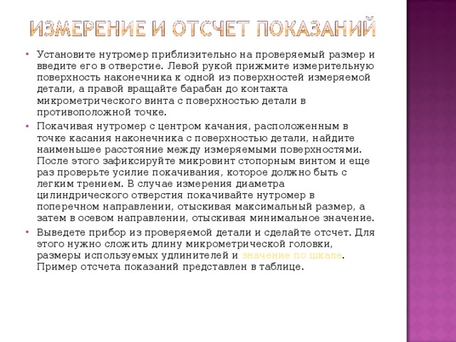 Установите нутромер приблизительно на проверяемый размер и введите его в отверстие. Левой рукой прижмите измерительную поверхность наконечника к одной из поверхностей измеряемой детали, а правой вращайте барабан до контакта микрометрического винта с поверхностью детали в противоположной точке. Покачивая нутромер с центром качания, расположенным в точке касания наконечника с поверхностью детали, найдите наименьшее расстояние между измеряемыми поверхностями. После этого зафиксируйте микровинт стопорным винтом и еще раз проверьте усилие покачивания, которое должно быть с легким трением. В случае измерения диаметра цилиндрического отверстия покачивайте нутромер в поперечном направлении, отыскивая максимальный размер, а затем в осевом направлении, отыскивая минимальное значение. Выведете прибор из проверяемой детали и сделайте отсчет. Для этого нужно сложить длину микрометрической головки, размеры используемых удлинителей и значение по шкале . Пример отсчета показаний представлен в таблице.