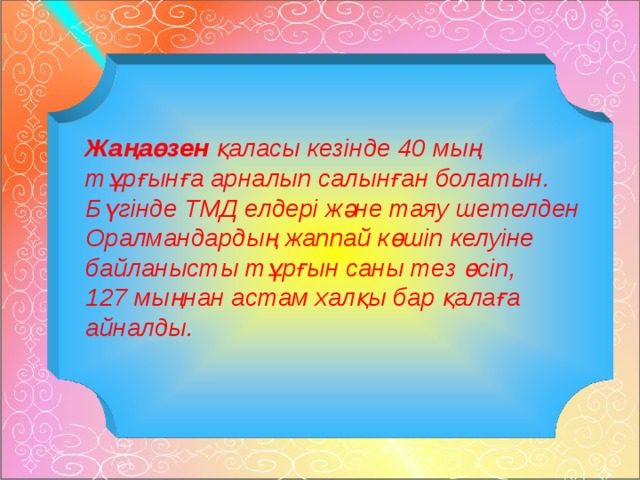 Жаңаөзен  қаласы кезінде 40 мың тұрғынға арналып салынған болатын. Бүгінде ТМД елдері және таяу шетелден Оралмандардың жаппай көшіп келуіне байланысты тұрғын саны тез өсіп, 127 мыңнан астам халқы бар қалаға айналды.