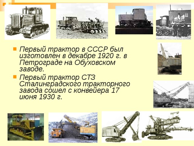 Первый трактор в СССР был изготовлен в декабре 1920 г. в Петрограде на Обуховском заводе. Первый трактор СТЗ Сталинградского тракторного завода сошел с конвейера 17 июня 1930 г.