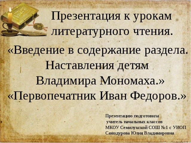 Презентация к урокам литературного чтения. «Введение в содержание раздела.  Наставления детям  Владимира Мономаха.» «Первопечатник Иван Федоров.» Презентацию подготовила  учитель начальных классов МКОУ Семилукской СОШ №1 с УИОП Самодурова Юлия Владимировна