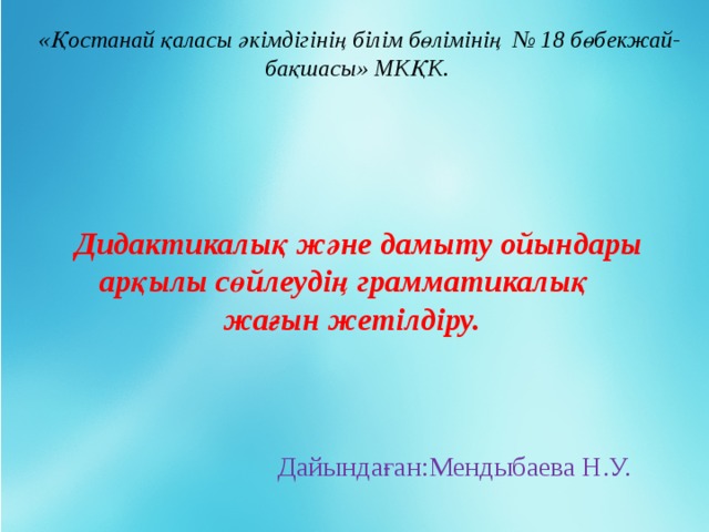 «Қостанай қаласы әкімдігінің білім бөлімінің № 18 бөбекжай-бақшасы» МКҚК.  Дидактикалық және дамыту ойындары арқылы сөйлеудің грамматикалық жағын жетілдіру. Дайындаған:Мендыбаева Н.У.