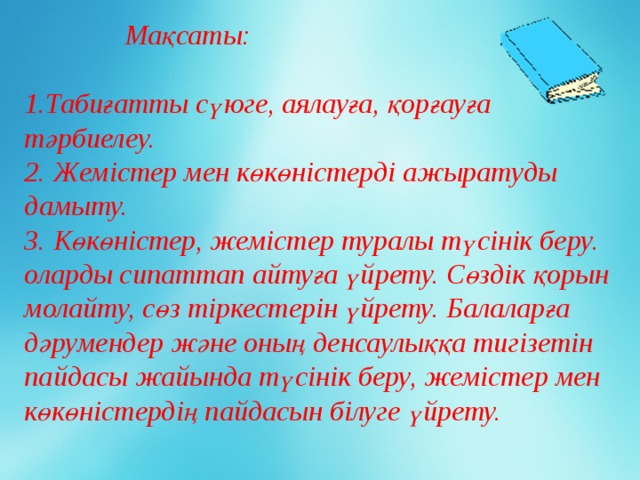 Мақсаты:            1.Табиғатты сүюге, аялауға, қорғауға тәрбиелеу. 2. Жемістер мен көкөністерді ажыратуды дамыту. 3. Көкөністер, жемістер туралы түсінік беру. оларды сипаттап айтуға үйрету. Сөздік қорын молайту, сөз тіркестерін үйрету. Балаларға дәрумендер және оның денсаулыққа тигізетін пайдасы жайында түсінік беру, жемістер мен көкөністердің пайдасын білуге үйрету.