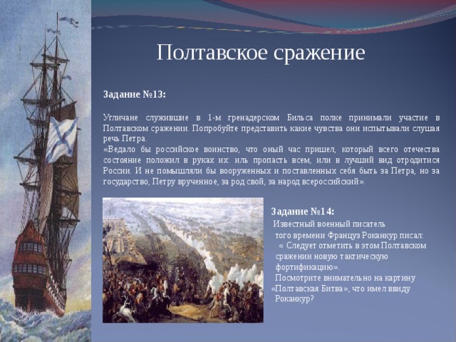 Полтавское сражение Задание №13: Угличане служившие в 1-м гренадерском Бильса полке принимали участие в Полтавском сражении. Попробуйте представить какие чувства они испытывали слушая речь Петра. « Ведало бы российское воинство, что оный час пришел, который всего отечества состояние положил в руках их: иль пропасть всем, или в лучший вид отродитися России. И не помышляли бы вооруженных и поставленных себя быть за Петра, но за государство, Петру врученное, за род свой, за народ всероссийский » .   Задание №14:  Известный военный писатель  того времени Француз Роканкур писал:  « Следует отметить в этом Полтавском  сражении новую тактическую  фортификацию » .  Посмотрите внимательно на картину  « Полтавская Битва » , что имел ввиду  Роканкур?