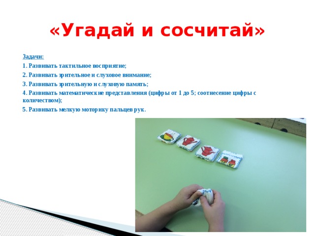 «Угадай и сосчитай» Задачи: 1. Развивать тактильное восприятие; 2. Развивать зрительное и слуховое внимание; 3. Развивать зрительную и слуховую память; 4. Развивать математические представления (цифры от 1 до 5; соотнесение цифры с количеством); 5. Развивать мелкую моторику пальцев рук.