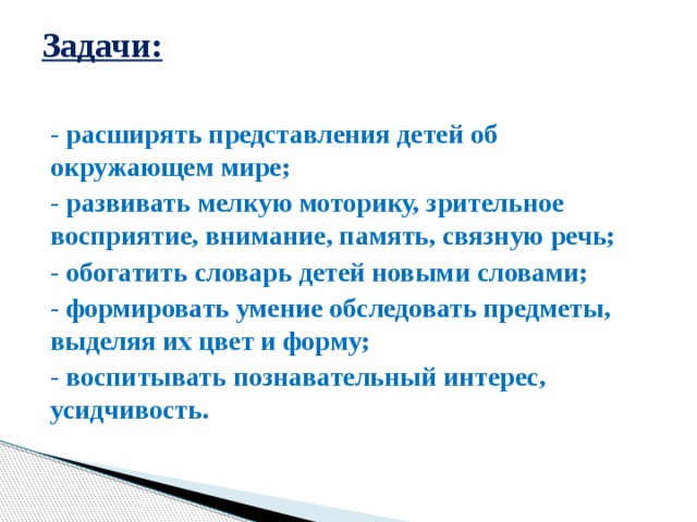 Задачи:   - расширять представления детей об окружающем мире; - развивать мелкую моторику, зрительное восприятие, внимание, память, связную речь; - обогатить словарь детей новыми словами; - формировать умение обследовать предметы, выделяя их цвет и форму; - воспитывать познавательный интерес, усидчивость.