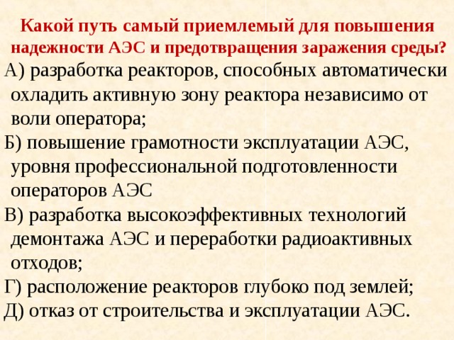 Какой путь самый приемлемый для повышения надежности АЭС и предотвращения заражения среды?  А) разработка реакторов, способных автоматически охладить активную зону реактора независимо от воли оператора;  Б) повышение грамотности эксплуатации АЭС, уровня профессиональной подготовленности операторов АЭС  В) разработка высокоэффективных технологий демонтажа АЭС и переработки радиоактивных отходов;  Г) расположение реакторов глубоко под землей;  Д) отказ от строительства и эксплуатации АЭС.