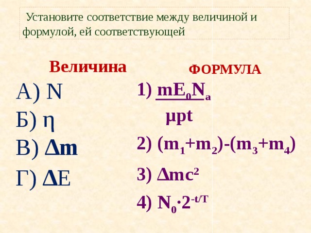 Установите соответствие между величиной и формулой, ей соответствующей Величина А) N Б) η В) ∆m Г) ∆ E  ФОРМУЛА  1) mE 0 N a  µpt 2) (m 1 +m 2 )-(m 3 +m 4 ) 3) ∆mc 2 4) N 0 ·2 -t/T