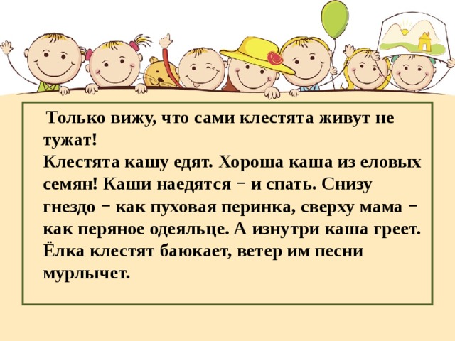 Только вижу, что сами клестята живут не тужат!  Клестята кашу едят. Хороша каша из еловых семян! Каши наедятся − и спать. Снизу гнездо − как пуховая перинка, сверху мама − как перяное одеяльце. А изнутри каша греет. Ёлка клестят баюкает, ветер им песни мурлычет.