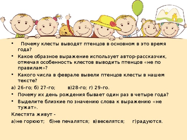 Почему клесты выводят птенцов в основном в это время года? Какое образное выражение использует автор-рассказчик, отмечая особенность клестов выводить птенцов «не по правилам»? Какого числа в феврале вывели птенцов клесты в нашем тексте? а)  26-го; б) 27-го; в)28-го; г) 29-го. Почему их день рождения бывает один раз в четыре года? Выделите близкие по значению слова к выражению «не тужат».