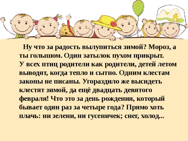 Ну что за радость вылупиться зимой? Мороз, а ты голышом. Один затылок пухом прикрыт.  У всех птиц родители как родители, детей летом выводят, когда тепло и сытно. Одним клестам законы не писаны. Угораздило же высидеть клестят зимой, да ещё двадцать девятого февраля! Что это за день рождения, который бывает один раз за четыре года? Прямо хоть плачь: ни зелени, ни гусеничек; снег, холод...