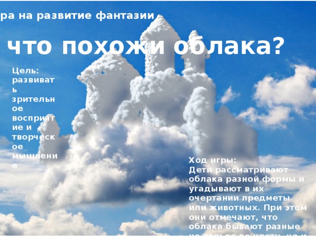 Игра на развитие фантазии На что похожи облака? Цель: развивать зрительное восприятие и творческое мышление Ход игры: Дети рассматривают облака разной формы и угадывают в их очертании предметы или животных. При этом они отмечают, что облака бывают разные не только по цвету, но и по форме.