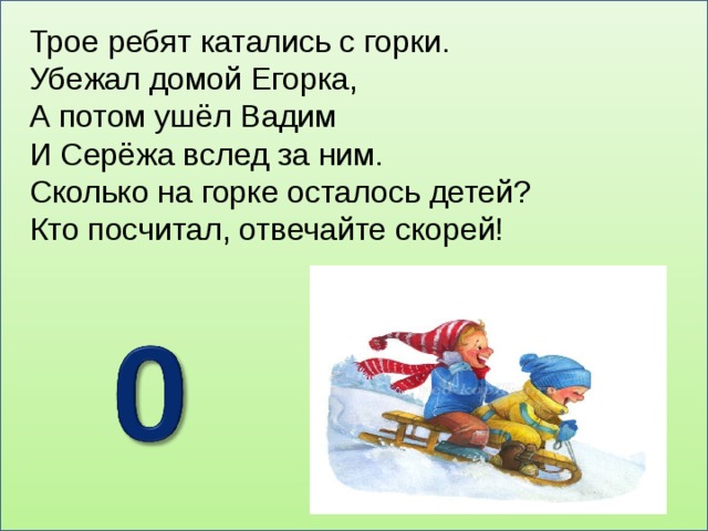 Трое ребят катались с горки. Убежал домой Егорка, А потом ушёл Вадим И Серёжа вслед за ним. Сколько на горке осталось детей? Кто посчитал, отвечайте скорей!