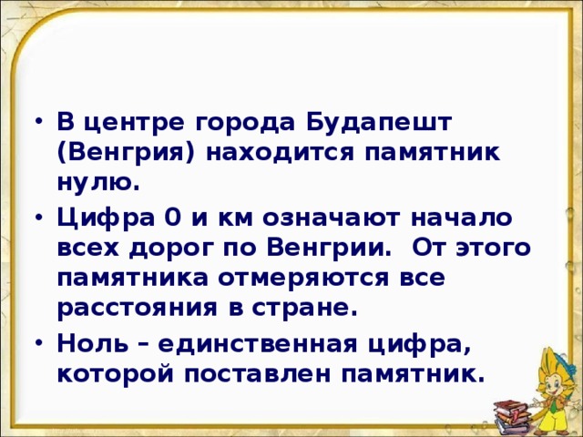 В центре города Будапешт (Венгрия) находится памятник нулю. Цифра 0 и км означают начало всех дорог по Венгрии. От этого памятника отмеряются все расстояния в стране. Ноль – единственная цифра, которой поставлен памятник.